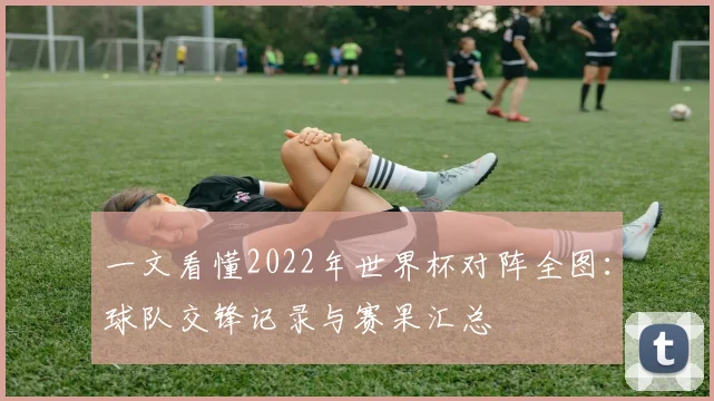 一文看懂2022年世界杯对阵全图:球队交锋记录与赛果汇总