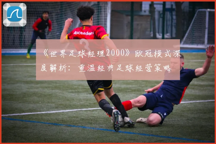 《世界足球经理2000》欧冠模式深度解析：重温经典足球经营策略
